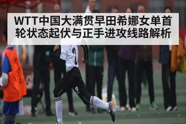 WTT中国大满贯早田希娜女单首轮状态起伏与正手进攻线路解析