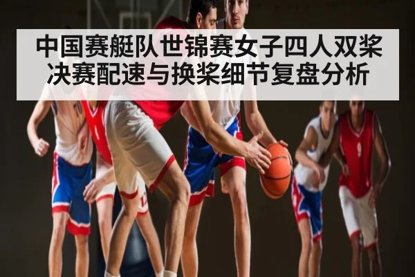 中国赛艇队世锦赛女子四人双桨决赛配速与换桨细节复盘分析